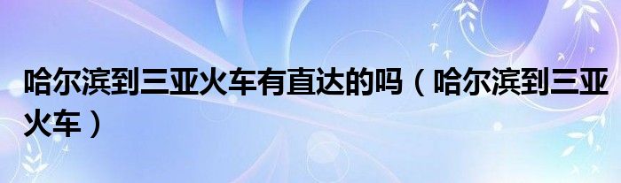 哈尔滨到三亚火车有直达的吗（哈尔滨到三亚火车）