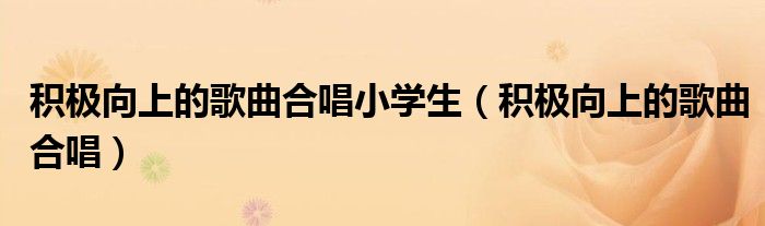 积极向上的歌曲合唱小学生（积极向上的歌曲合唱）