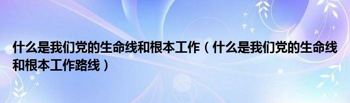 什么是我们党的生命线和根本工作（什么是我们党的生命线和根本工作路线）