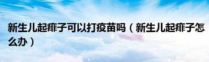 新生儿起痱子可以打疫苗吗（新生儿起痱子怎么办）