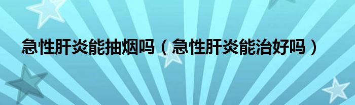 急性肝炎能抽烟吗（急性肝炎能治好吗）