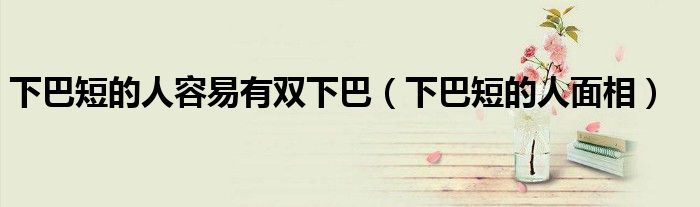 下巴短的人容易有双下巴（下巴短的人面相）
