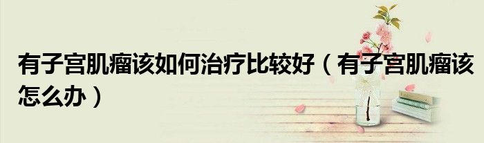有子宫肌瘤该如何治疗比较好（有子宫肌瘤该怎么办）