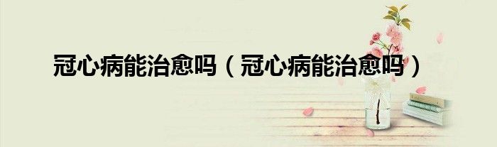 冠心病能治愈吗（冠心病能治愈吗）