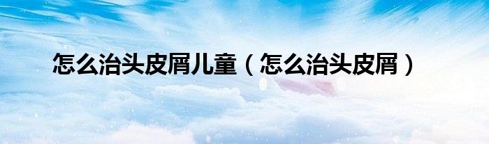 怎么治头皮屑儿童（怎么治头皮屑）