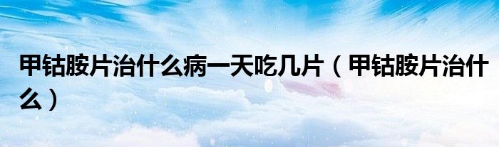 甲钴胺片治什么病一天吃几片（甲钴胺片治什么）