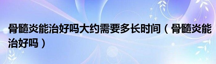 骨髓炎能治好吗大约需要多长时间（骨髓炎能治好吗）