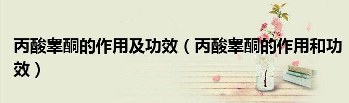 丙酸睾酮的作用及功效（丙酸睾酮的作用和功效）