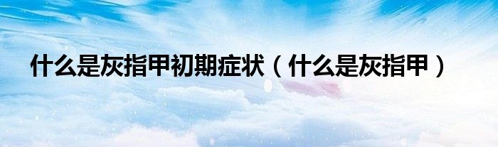 什么是灰指甲初期症状（什么是灰指甲）