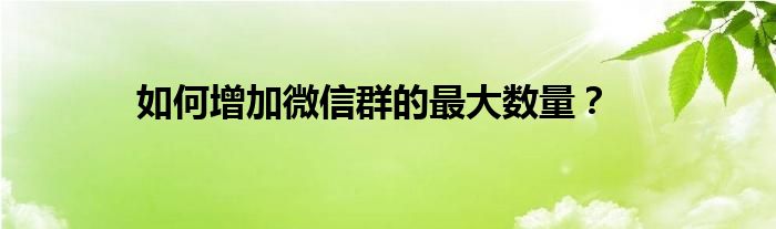 如何增加微信群的最大数量？
