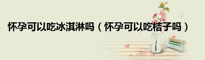 怀孕可以吃冰淇淋吗（怀孕可以吃桔子吗）