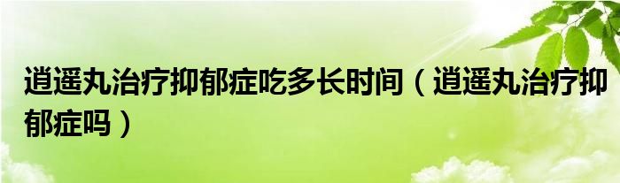 逍遥丸治疗抑郁症吃多长时间（逍遥丸治疗抑郁症吗）