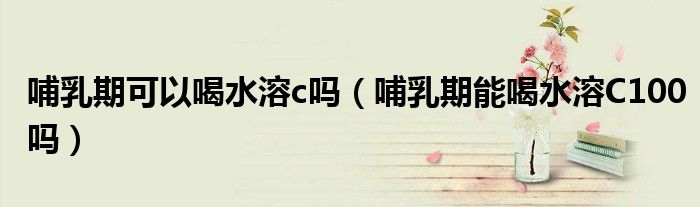 哺乳期可以喝水溶c吗（哺乳期能喝水溶C100吗）