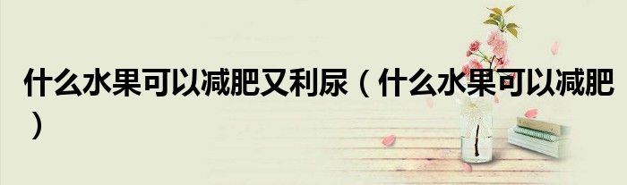 什么水果可以减肥又利尿（什么水果可以减肥）