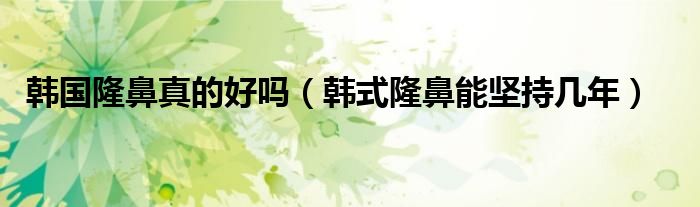 韩国隆鼻真的好吗（韩式隆鼻能坚持几年）