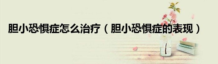 胆小恐惧症怎么治疗（胆小恐惧症的表现）