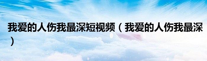 我爱的人伤我最深短视频（我爱的人伤我最深）