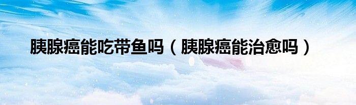 胰腺癌能吃带鱼吗（胰腺癌能治愈吗）