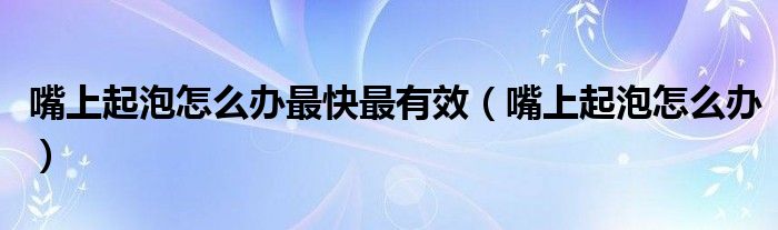 嘴上起泡怎么办最快最有效（嘴上起泡怎么办）
