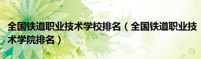 全国铁道职业技术学校排名（全国铁道职业技术学院排名）
