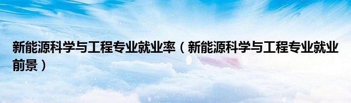 新能源科学与工程专业就业率（新能源科学与工程专业就业前景）