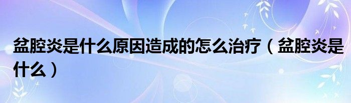 盆腔炎是什么原因造成的怎么治疗（盆腔炎是什么）