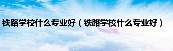 铁路学校什么专业好（铁路学校什么专业好）