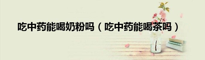吃中药能喝奶粉吗（吃中药能喝茶吗）