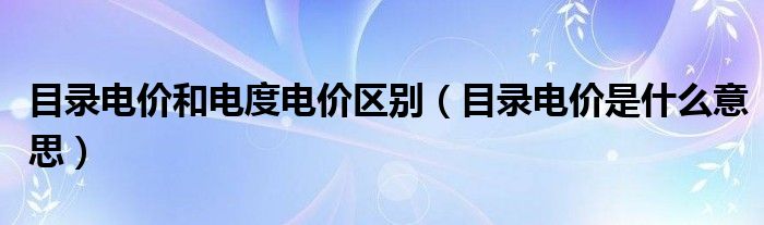 目录电价和电度电价区别（目录电价是什么意思）