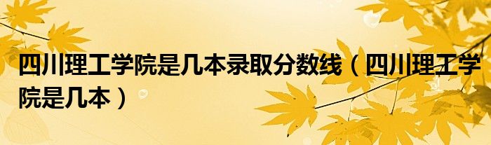 四川理工学院是几本录取分数线（四川理工学院是几本）
