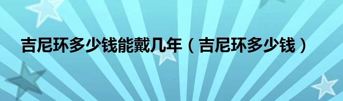 吉尼环多少钱能戴几年（吉尼环多少钱）