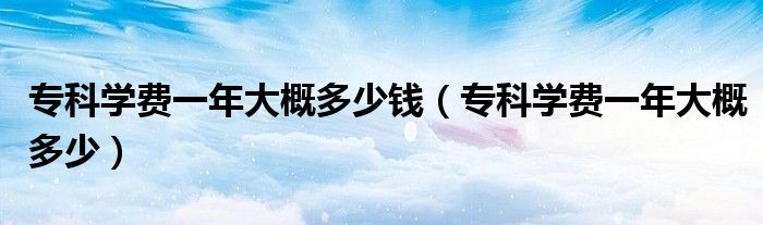 专科学费一年大概多少钱（专科学费一年大概多少）