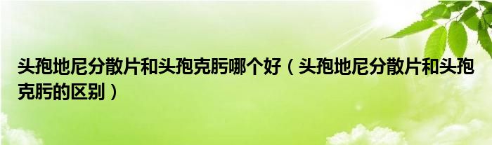 头孢地尼分散片和头孢克肟哪个好（头孢地尼分散片和头孢克肟的区别）