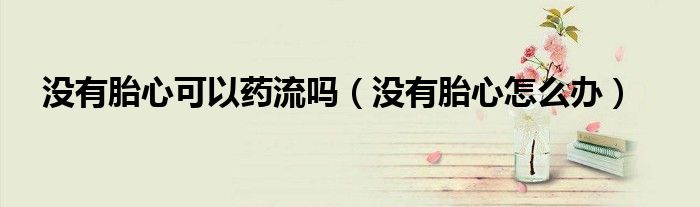 没有胎心可以药流吗（没有胎心怎么办）