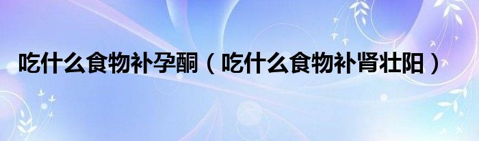 吃什么食物补孕酮（吃什么食物补肾壮阳）