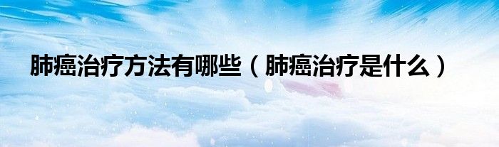 肺癌治疗方法有哪些（肺癌治疗是什么）