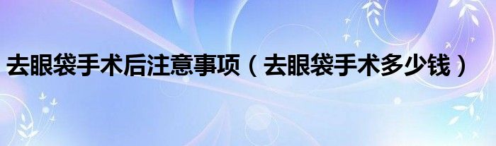 去眼袋手术后注意事项（去眼袋手术多少钱）