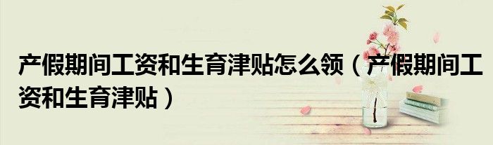 产假期间工资和生育津贴怎么领（产假期间工资和生育津贴）