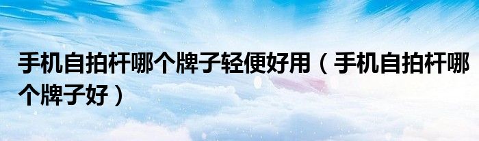 手机自拍杆哪个牌子轻便好用（手机自拍杆哪个牌子好）
