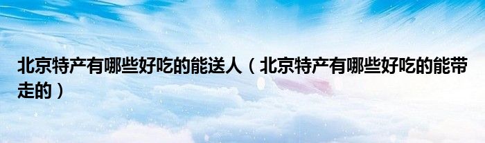 北京特产有哪些好吃的能送人（北京特产有哪些好吃的能带走的）