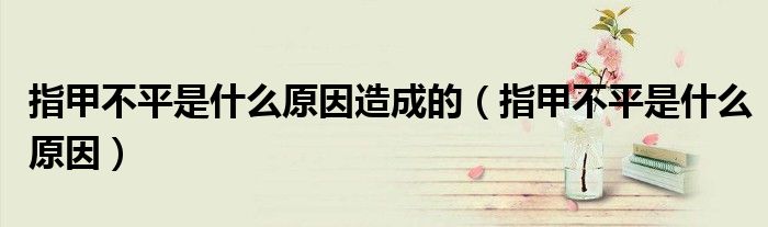 指甲不平是什么原因造成的（指甲不平是什么原因）