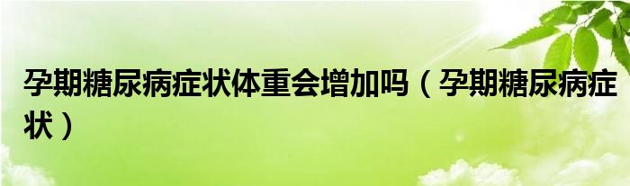 孕期糖尿病症状体重会增加吗（孕期糖尿病症状）