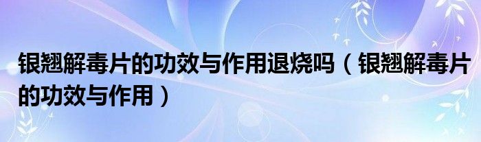 银翘解毒片的功效与作用退烧吗（银翘解毒片的功效与作用）