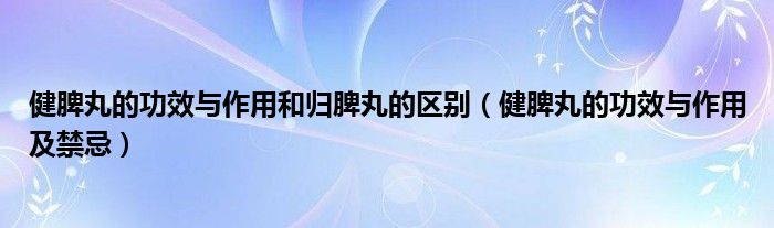 健脾丸的功效与作用和归脾丸的区别（健脾丸的功效与作用及禁忌）