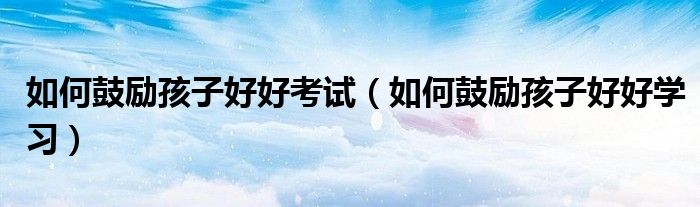 如何鼓励孩子好好考试（如何鼓励孩子好好学习）