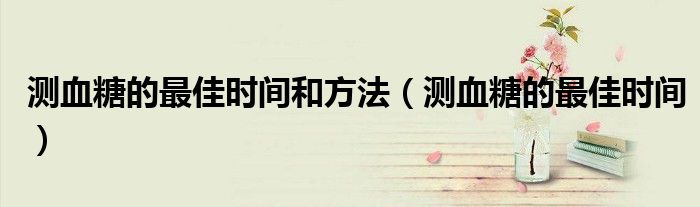 测血糖的最佳时间和方法（测血糖的最佳时间）