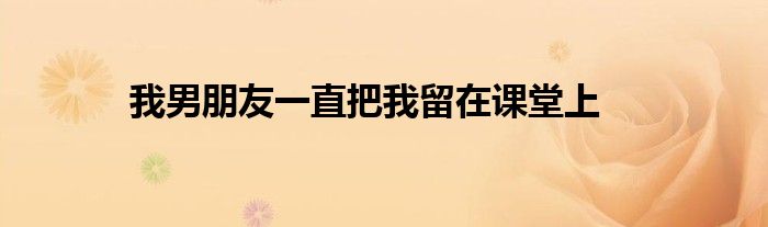我男朋友一直把我留在课堂上