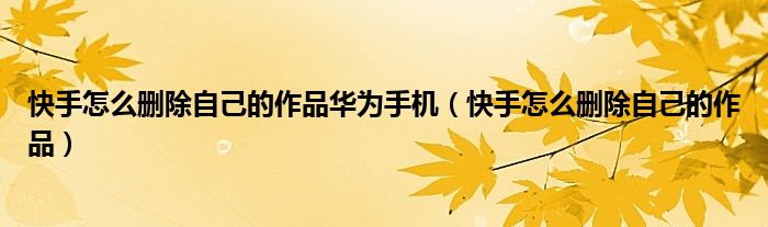 快手怎么删除自己的作品华为手机（快手怎么删除自己的作品）