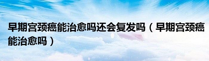 早期宫颈癌能治愈吗还会复发吗（早期宫颈癌能治愈吗）