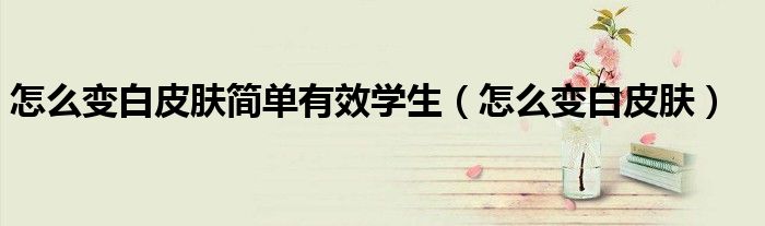 怎么变白皮肤简单有效学生（怎么变白皮肤）